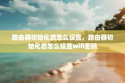 路由器初始化后怎么设置，路由器初始化后怎么设置wifi密码