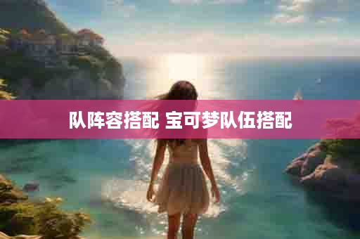 队阵容搭配 宝可梦队伍搭配