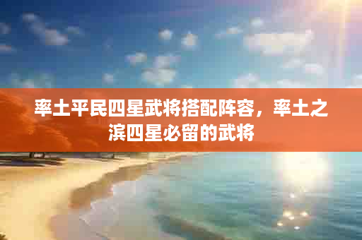 率土平民四星武将搭配阵容，率土之滨四星必留的武将