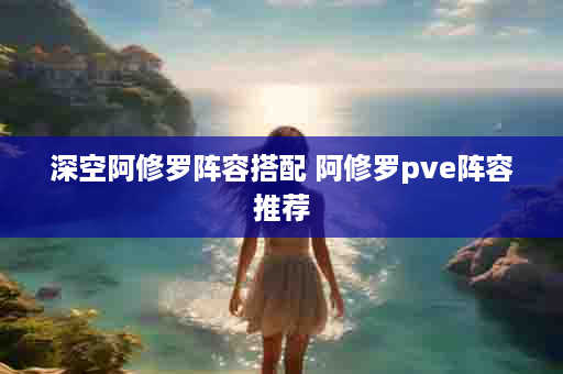 深空阿修罗阵容搭配 阿修罗pve阵容推荐