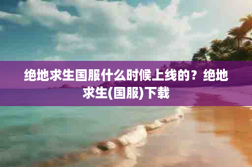 绝地求生国服什么时候上线的？绝地求生(国服)下载