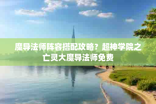 魔导法师阵容搭配攻略？超神学院之亡灵大魔导法师免费