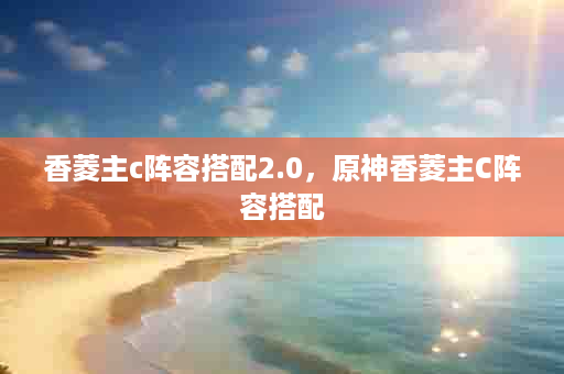 香菱主c阵容搭配2.0，原神香菱主C阵容搭配