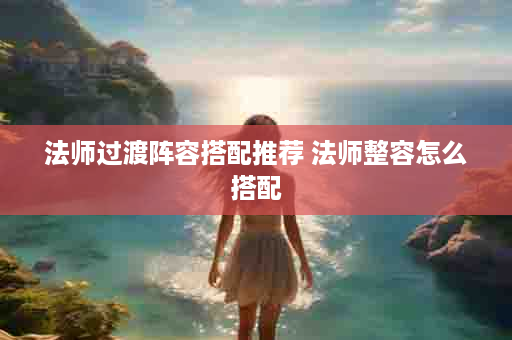 法师过渡阵容搭配推荐 法师整容怎么搭配