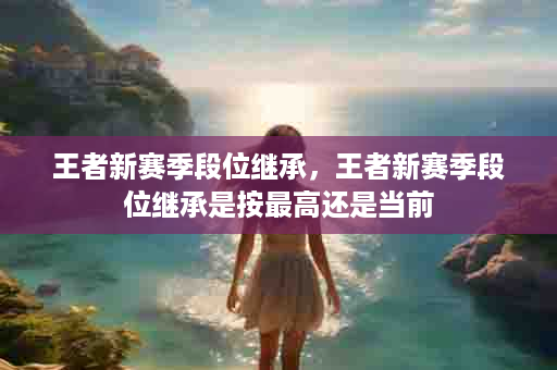 王者新赛季段位继承，王者新赛季段位继承是按最高还是当前