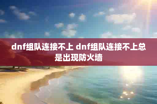 dnf组队连接不上 dnf组队连接不上总是出现防火墙
