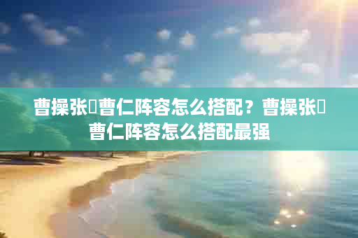 曹操张郃曹仁阵容怎么搭配？曹操张郃曹仁阵容怎么搭配最强