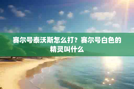 赛尔号泰沃斯怎么打？赛尔号白色的精灵叫什么