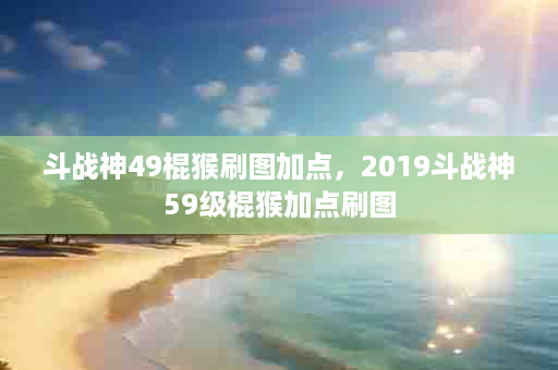 斗战神49棍猴刷图加点，2019斗战神59级棍猴加点刷图