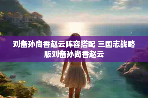 刘备孙尚香赵云阵容搭配 三国志战略版刘备孙尚香赵云