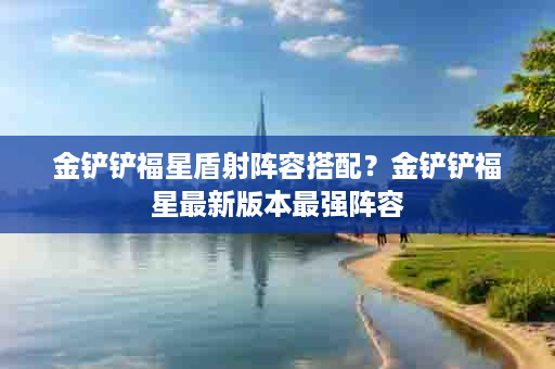 金铲铲福星盾射阵容搭配？金铲铲福星最新版本最强阵容