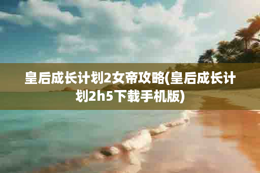 皇后成长计划2女帝攻略(皇后成长计划2h5下载手机版)