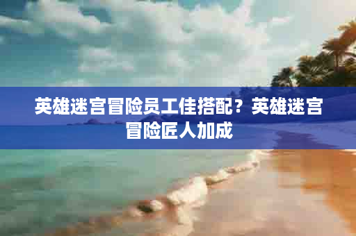 英雄迷宫冒险员工佳搭配？英雄迷宫冒险匠人加成
