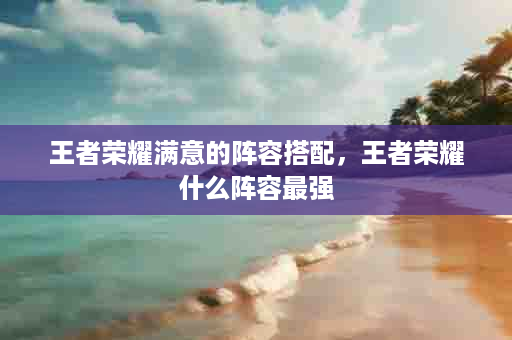 王者荣耀满意的阵容搭配，王者荣耀什么阵容最强