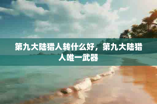 第九大陆猎人转什么好，第九大陆猎人唯一武器