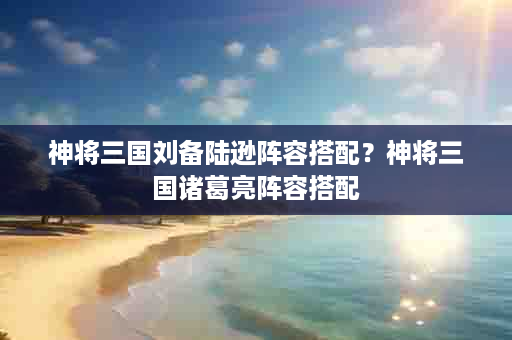 神将三国刘备陆逊阵容搭配？神将三国诸葛亮阵容搭配