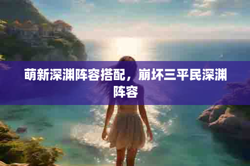 萌新深渊阵容搭配，崩坏三平民深渊阵容