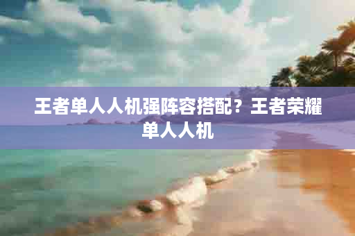 王者单人人机强阵容搭配？王者荣耀单人人机