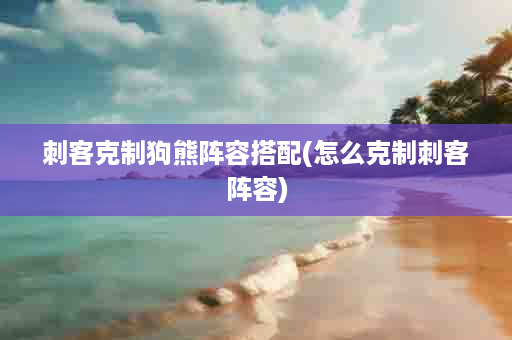刺客克制狗熊阵容搭配(怎么克制刺客阵容)