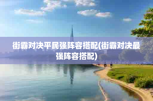 街霸对决平民强阵容搭配(街霸对决最强阵容搭配)