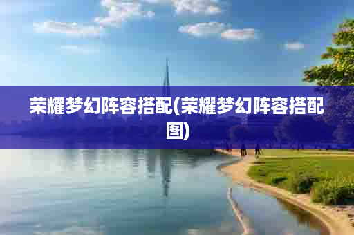 荣耀梦幻阵容搭配(荣耀梦幻阵容搭配图)
