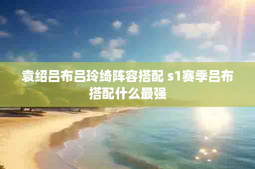 袁绍吕布吕玲绮阵容搭配 s1赛季吕布搭配什么最强