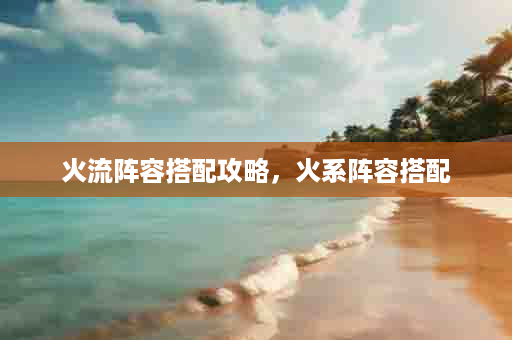 火流阵容搭配攻略，火系阵容搭配