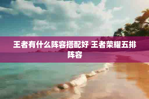王者有什么阵容搭配好 王者荣耀五排阵容