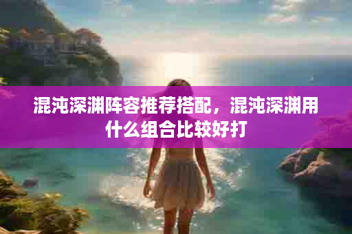 混沌深渊阵容推荐搭配，混沌深渊用什么组合比较好打