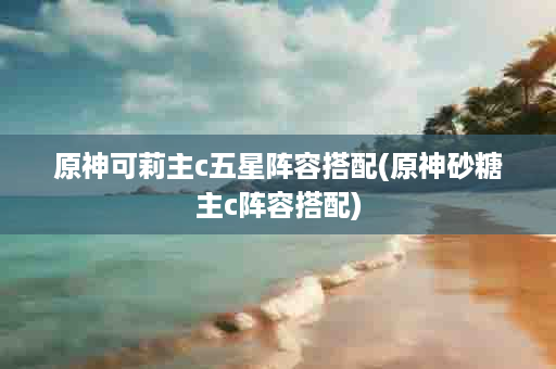 原神可莉主c五星阵容搭配(原神砂糖主c阵容搭配)