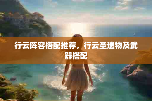 行云阵容搭配推荐，行云圣遗物及武器搭配