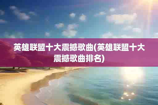 英雄联盟十大震撼歌曲(英雄联盟十大震撼歌曲排名)