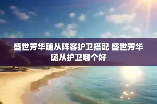盛世芳华随从阵容护卫搭配 盛世芳华随从护卫哪个好