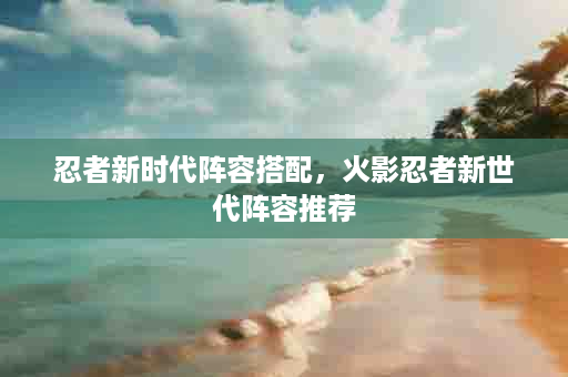 忍者新时代阵容搭配，火影忍者新世代阵容推荐