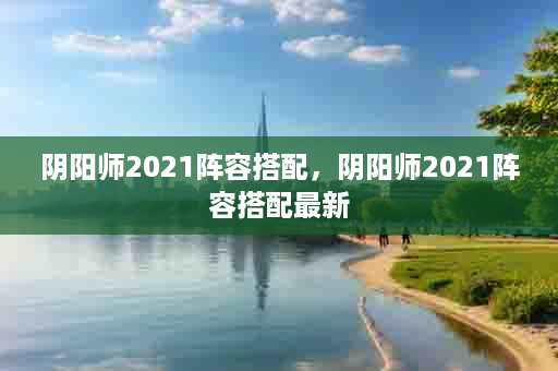 阴阳师2021阵容搭配，阴阳师2021阵容搭配最新
