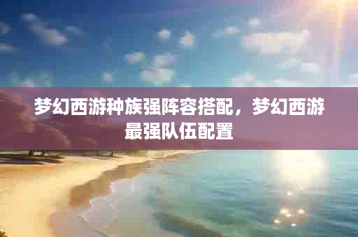 梦幻西游种族强阵容搭配，梦幻西游最强队伍配置