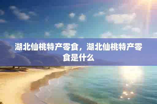 湖北仙桃特产零食，湖北仙桃特产零食是什么