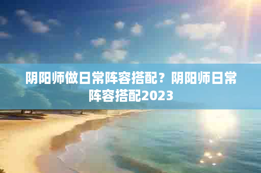 阴阳师做日常阵容搭配？阴阳师日常阵容搭配2023
