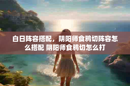 白日阵容搭配，阴阳师食鸦切阵容怎么搭配 阴阳师食鸦切怎么打