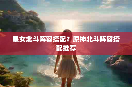 皇女北斗阵容搭配？原神北斗阵容搭配推荐