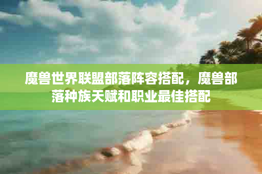 魔兽世界联盟部落阵容搭配，魔兽部落种族天赋和职业最佳搭配