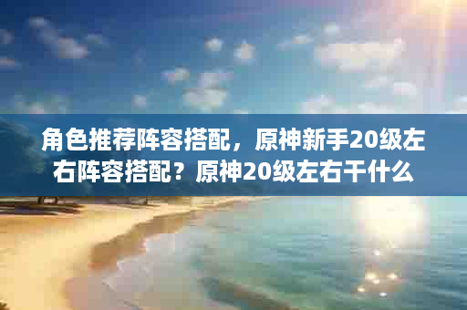 角色推荐阵容搭配，原神新手20级左右阵容搭配？原神20级左右干什么