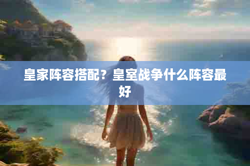 皇家阵容搭配？皇室战争什么阵容最好