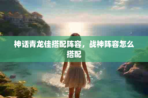 神话青龙佳搭配阵容，战神阵容怎么搭配