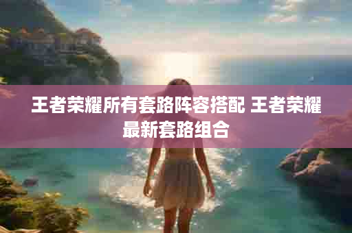 王者荣耀所有套路阵容搭配 王者荣耀最新套路组合