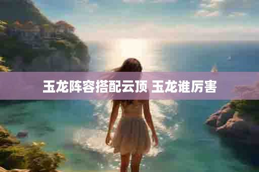 玉龙阵容搭配云顶 玉龙谁厉害