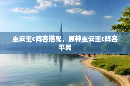 重云主c阵容搭配，原神重云主c阵容平民