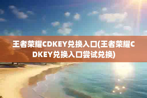 王者荣耀CDKEY兑换入口(王者荣耀CDKEY兑换入口尝试兑换)