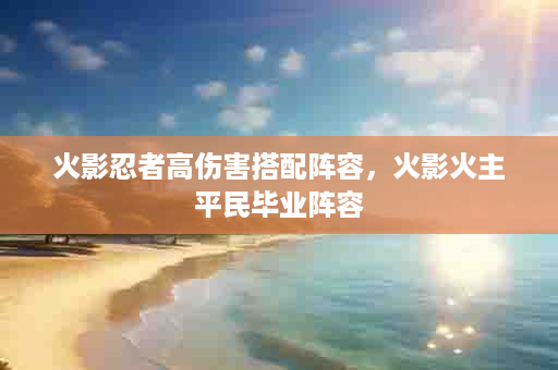 火影忍者高伤害搭配阵容，火影火主平民毕业阵容