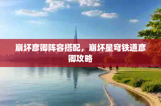 崩坏彦卿阵容搭配，崩坏星穹铁道彦卿攻略